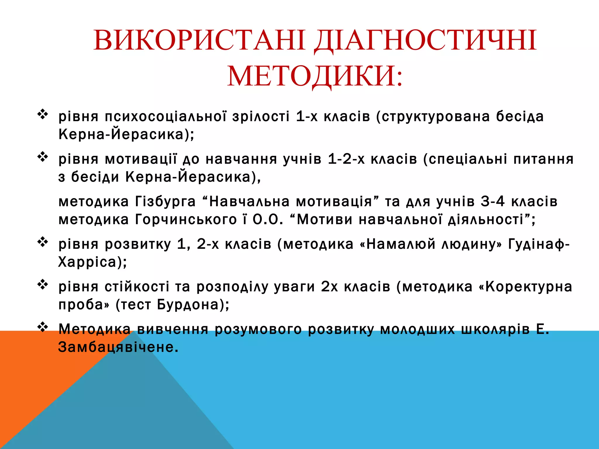 ВИКОРИСТАНІ ДІАГНОСТИЧНІ
МЕТОДИКИ:
 рівня психосоціальної зрілості 1-х класів (структурована бесіда
Керна-Йерасика);
 рівня мотивації до навчання учнів 1-2-х класів (спеціальні питання
з бесіди Керна-Йерасика),
методика Гізбурга “Навчальна мотивація” та для учнів 3-4 класів
методика Горчинського ї О.О. “Мотиви навчальної діяльності”;
 рівня розвитку 1, 2-х класів (методика «Намалюй людину» Гудінаф-
Харріса);
 рівня стійкості та розподілу уваги 2х класів (методика «Коректурна
проба» (тест Бурдона);
 Методика вивчення розумового розвитку молодших школярів Е.
Замбацявічене.
 