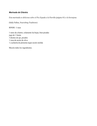 Marinada de Cilantro
Esta marinada es deliciosa sobre el Pez Espada a la Parrilla (página 81) o la berenjena.
(Sally Fallon, Nourishing Traditions)
RINDE: " taza
1 ramo de cilantro, solamente las hojas, bien picadas
jugo de 1 limón
3 dientes de ajo, picados
" taza de aceite de oliva
# cucharita de pimienta negra recién molida
Mezcla todos los ingredientes.
 