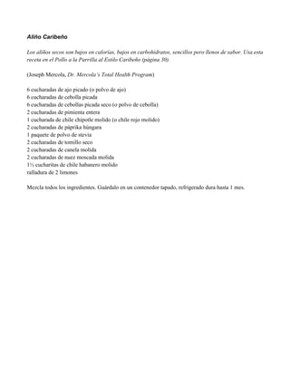 Aliño Caribeño
Los aliños secos son bajos en calorías, bajos en carbohidratos, sencillos pero llenos de sabor. Usa esta
receta en el Pollo a la Parrilla al Estilo Caribeño (página 30).
(Joseph Mercola, Dr. Mercola’s Total Health Program)
6 cucharadas de ajo picado (o polvo de ajo)
6 cucharadas de cebolla picada
6 cucharadas de cebollas picada seco (o polvo de cebolla)
2 cucharadas de pimienta entera
1 cucharada de chile chipotle molido (o chile rojo molido)
2 cucharadas de páprika húngara
1 paquete de polvo de stevia
2 cucharadas de tomillo seco
2 cucharadas de canela molida
2 cucharadas de nuez moscada molida
1" cucharitas de chile habanero molido
ralladura de 2 limones
Mezcla todos los ingredientes. Guárdalo en un contenedor tapado, refrigerado dura hasta 1 mes.
 