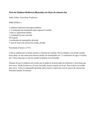 Puré de Calabaza Butternut (Moscada) con Nuez de cáscara lisa
(Sally Fallon, Nourishing Traditions)
PORCIONES: 6
3 calabazas butternut (moscada) medianas
1–2 cucharadas de mantequilla (para engrasar el molde)
3 huevos, ligeramente batidos
# cucharada de nuez moscada
Sal al gusto
2 cucharadas de mantequilla, derretida
! taza de nueces de cáscara lisa crudas, picadas
Precalienta el horno a 175°C.
Corta la calabaza por la mitad; remueve y desecha las semillas. Pon la calabaza, con el lado cortado
hacia abajo, en una sartén para hornear untada con mantequilla con 1.3 centímetros de agua. Cocínala
por 1 hora, hasta que se suaviza cuando lo pinchas con un tenedor.
Después de que la calabaza esté cocida, pon la pulpa en un procesador de alimentos y licua hasta que
esté suave. Añade los huevos y la nuez moscada, sazona al gusto con la sal. Pasa el puré a un molde
para servir. Vierte la mantequilla derretida sobre el puré y espolvorea con las nueces de cáscara lisa.
Hornéalo durante 30 minutos.
 