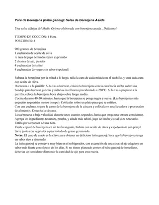 Puré de Berenjena (Baba ganouj): Salsa de Berenjena Asada
Una salsa clásica del Medio Oriente elaborada con berenjena asada. ¡Deliciosa!
TIEMPO DE COCCIÓN: 1 Hora
PORCIONES: 4
900 gramos de berenjena
1 cucharada de aceite de oliva
" taza de jugo de limón recién exprimido
2 dientes de ajo, picados
4 cucharadas de tahini
4 cucharadas de yogurt sin sabor (opcional)
Rebana la berenjena por la mitad a lo largo, ralla la cara de cada mitad con el cuchillo, y unta cada cara
con aceite de oliva.
Horneada o a la parrilla: Si la vas a hornear, coloca la berenjena con la cara hacia arriba sobre una
bandeja para hornear galletas y mételas en el horno precalentado a 230°C. Si la vas a preparar a la
parrilla, coloca la berenjena boca abajo sobre fuego medio.
Cocina durante 40-50 minutos, hasta que la berenjena se ponga negra y suave. (Las berenjenas más
pequeñas requerirán menos tiempo). Colócalas sobre un plato para que se enfríen.
Con una cuchara, separa la carne de la berenjena de la cáscara y colócala en una licuadora o procesador
de alimentos. Desecha la cáscara.
Licua/procesa a baja velocidad durante unos cuantos segundos, hasta que tenga una textura consistente.
Agrega los ingredientes restantes, prueba, y añade más tahini, jugo de limón y/o sal si es necesario.
Enfría por alrededor de una hora.
Vierte el puré de berenjena en un tazón angosto, báñalo con aceite de oliva y espolvoréalo con perejil.
Sirve junto con vegetales o pan tostado de grano germinado.
Notas: El paso de asado es la clave para obtener un delicioso baba ganouj: hace que la berenjena tenga
un sabor rico y ahumado.
La baba ganouj se conserva muy bien en el refrigerador, con excepción de una cosa: el ajo adquiere un
sabor más fuerte con el paso de los días. Si no tienes planeado comer el baba ganouj de inmediato,
deberías de considerar disminuir la cantidad de ajo para esta receta.
 