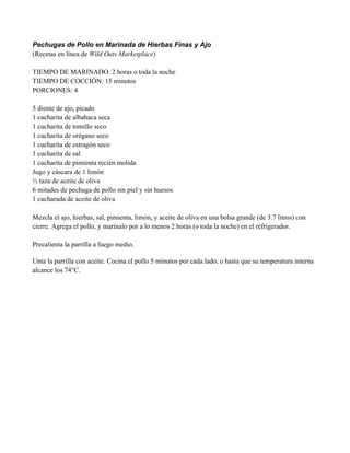 Pechugas de Pollo en Marinada de Hierbas Finas y Ajo
(Recetas en línea de Wild Oats Marketplace)
TIEMPO DE MARINADO: 2 horas o toda la noche
TIEMPO DE COCCIÓN: 15 minutos
PORCIONES: 4
5 diente de ajo, picado
1 cucharita de albahaca seca
1 cucharita de tomillo seco
1 cucharita de orégano seco
1 cucharita de estragón seco
1 cucharita de sal
1 cucharita de pimienta recién molida
Jugo y cáscara de 1 limón
" taza de aceite de oliva
6 mitades de pechuga de pollo sin piel y sin huesos
1 cucharada de aceite de oliva
Mezcla el ajo, hierbas, sal, pimienta, limón, y aceite de oliva en una bolsa grande (de 3.7 litros) con
cierre. Agrega el pollo, y marínalo por a lo menos 2 horas (o toda la noche) en el refrigerador.
Precalienta la parrilla a fuego medio.
Unta la parrilla con aceite. Cocina el pollo 5 minutos por cada lado, o hasta que su temperatura interna
alcance los 74°C.
 
