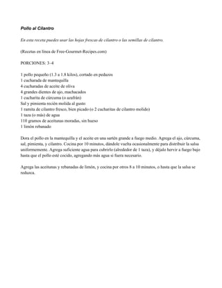 Pollo al Cilantro
En esta receta puedes usar las hojas frescas de cilantro o las semillas de cilantro.
(Recetas en línea de Free-Gourmet-Recipes.com)
PORCIONES: 3–4
1 pollo pequeño (1.3 a 1.8 kilos), cortado en pedazos
1 cucharada de mantequilla
4 cucharadas de aceite de oliva
4 grandes dientes de ajo, machacados
1 cucharita de cúrcuma (o azafrán)
Sal y pimienta recién molida al gusto
1 ramita de cilantro fresco, bien picado (o 2 cucharitas de cilantro molido)
1 taza (o más) de agua
110 gramos de aceitunas moradas, sin hueso
1 limón rebanado
Dora el pollo en la mantequilla y el aceite en una sartén grande a fuego medio. Agrega el ajo, cúrcuma,
sal, pimienta, y cilantro. Cocina por 10 minutos, dándole vuelta ocasionalmente para distribuir la salsa
uniformemente. Agrega suficiente agua para cubrirlo (alrededor de 1 taza), y déjalo hervir a fuego bajo
hasta que el pollo esté cocido, agregando más agua si fuera necesario.
Agrega las aceitunas y rebanadas de limón, y cocina por otros 8 a 10 minutos, o hasta que la salsa se
reduzca.
 