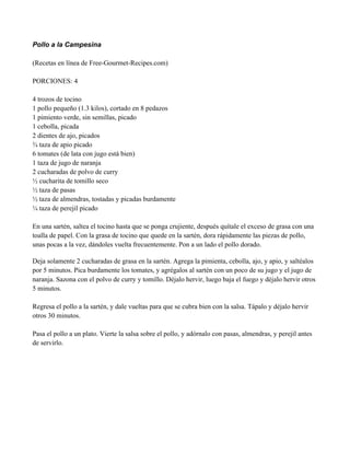 Pollo a la Campesina
(Recetas en línea de Free-Gourmet-Recipes.com)
PORCIONES: 4
4 trozos de tocino
1 pollo pequeño (1.3 kilos), cortado en 8 pedazos
1 pimiento verde, sin semillas, picado
1 cebolla, picada
2 dientes de ajo, picados
! taza de apio picado
6 tomates (de lata con jugo está bien)
1 taza de jugo de naranja
2 cucharadas de polvo de curry
" cucharita de tomillo seco
" taza de pasas
" taza de almendras, tostadas y picadas burdamente
# taza de perejil picado
En una sartén, saltea el tocino hasta que se ponga crujiente, después quítale el exceso de grasa con una
toalla de papel. Con la grasa de tocino que quede en la sartén, dora rápidamente las piezas de pollo,
unas pocas a la vez, dándoles vuelta frecuentemente. Pon a un lado el pollo dorado.
Deja solamente 2 cucharadas de grasa en la sartén. Agrega la pimienta, cebolla, ajo, y apio, y saltéalos
por 5 minutos. Pica burdamente los tomates, y agrégalos al sartén con un poco de su jugo y el jugo de
naranja. Sazona con el polvo de curry y tomillo. Déjalo hervir, luego baja el fuego y déjalo hervir otros
5 minutos.
Regresa el pollo a la sartén, y dale vueltas para que se cubra bien con la salsa. Tápalo y déjalo hervir
otros 30 minutos.
Pasa el pollo a un plato. Vierte la salsa sobre el pollo, y adórnalo con pasas, almendras, y perejil antes
de servirlo.
 