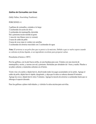Gallina de Cornualles con Uvas
(Sally Fallon, Nourishing Traditions)
PORCIONES: 4
2 gallinas de cornualles, cortadas a lo largo
2 cucharadas de aceite de oliva
2 cucharadas de mantequilla, derretida
Sal y pimienta recién molida al gusto
" taza de vino blanco seco (o vermut)
2 tazas de caldo de pollo
2 tazas de uvas rojas (o verdes) sin semillas
2 cucharadas de arrurruz mezclado con 2 cucharadas de agua
Nota: El arrurruz es un polvo fino que se parece a la maicena. Debido a que se vuelve espeso cuando
se calienta en forma líquida, es un ingrediente excelente para preparar salsas.
Precalienta el horno a 190°C.
Pon las gallinas, con la piel hacia arriba, en una bandeja para asar. Úntalas con una mezcla de
mantequilla y aceite, y sazona con sal y pimienta. Hornéalas por alrededor de 1 hora y media. Pásalas a
un plato caliente y mantenlas calientes en el horno.
Vierte vino a la sartén y déjalo hervir, disolviendo todos los jugos acumulados en la sartén. Agrega el
caldo de pollo, déjalo hervir rápido, desgrásalo, y deja que la salsa se reduzca durante10 minutos.
Agrega las uvas y déjala hervir otros 5 minutos. Agrega la mezcla de arrurruz a cucharadas hasta que se
obtenga el espesor deseado.
Pasa las gallinas a platos individuales, y viérteles la salsa encima para servirlas.
 