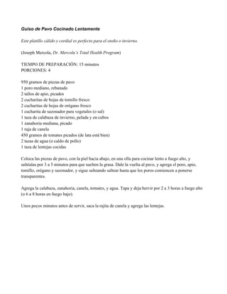 Guiso de Pavo Cocinado Lentamente
Este platillo cálido y cordial es perfecto para el otoño o invierno.
(Joseph Mercola, Dr. Mercola’s Total Health Program)
TIEMPO DE PREPARACIÓN: 15 minutos
PORCIONES: 4
950 gramos de piezas de pavo
1 poro mediano, rebanado
2 tallos de apio, picados
2 cucharitas de hojas de tomillo fresco
2 cucharitas de hojas de orégano fresco
1 cucharita de sazonador para vegetales (o sal)
1 taza de calabaza de invierno, pelada y en cubos
1 zanahoria mediana, picado
1 raja de canela
450 gramos de tomates picados (de lata está bien)
2 tazas de agua (o caldo de pollo)
1 taza de lentejas cocidas
Coloca las piezas de pavo, con la piel hacia abajo, en una olla para cocinar lento a fuego alto, y
saltéalas por 3 a 5 minutos para que suelten la grasa. Dale la vuelta al pavo, y agrega el poro, apio,
tomillo, orégano y sazonador, y sigue salteando saltear hasta que los poros comiencen a ponerse
transparentes.
Agrega la calabaza, zanahoria, canela, tomates, y agua. Tapa y deja hervir por 2 a 3 horas a fuego alto
(o 6 a 8 horas en fuego bajo).
Unos pocos minutos antes de servir, saca la rajita de canela y agrega las lentejas.
 