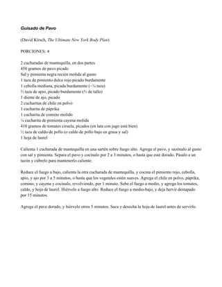 Guisado de Pavo
(David Kirsch, The Ultimate New York Body Plan)
PORCIONES: 4
2 cucharadas de mantequilla, en dos partes
450 gramos de pavo picado
Sal y pimienta negra recién molida al gusto
1 taza de pimiento dulce rojo picado burdamente
1 cebolla mediana, picada burdamente (~! taza)
% taza de apio, picado burdamente (% de tallo)
1 diente de ajo, picado
2 cucharitas de chile en polvo
1 cucharita de páprika
1 cucharita de comino molido
$ cucharita de pimienta cayena molida
410 gramos de tomates ciruela, picados (en lata con jugo está bien)
" taza de caldo de pollo (o caldo de pollo bajo en grasa y sal)
1 hoja de laurel
Calienta 1 cucharada de mantequilla en una sartén sobre fuego alto. Agrega el pavo, y sazónalo al gusto
con sal y pimienta. Separa el pavo y cocínalo por 2 a 3 minutos, o hasta que esté dorado. Pásalo a un
tazón y cúbrelo para mantenerlo caliente.
Reduce el fuego a bajo, calienta la otra cucharada de mantequilla, y cocina el pimiento rojo, cebolla,
apio, y ajo por 3 a 5 minutos, o hasta que los vegetales estén suaves. Agrega el chile en polvo, páprika,
comino, y cayena y cocínalo, revolviendo, por 1 minuto. Sube el fuego a medio, y agrega los tomates,
caldo, y hoja de laurel. Hiérvelo a fuego alto. Reduce el fuego a medio-bajo, y deja hervir destapado
por 15 minutos.
Agrega el pavo dorado, y hiérvelo otros 5 minutos. Saca y desecha la hoja de laurel antes de servirlo.
 