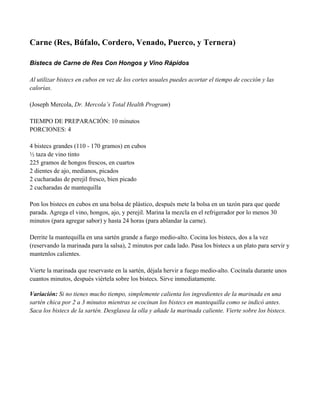 Carne (Res, Búfalo, Cordero, Venado, Puerco, y Ternera)
Bistecs de Carne de Res Con Hongos y Vino Rápidos
Al utilizar bistecs en cubos en vez de los cortes usuales puedes acortar el tiempo de cocción y las
calorías.
(Joseph Mercola, Dr. Mercola’s Total Health Program)
TIEMPO DE PREPARACIÓN: 10 minutos
PORCIONES: 4
4 bistecs grandes (110 - 170 gramos) en cubos
" taza de vino tinto
225 gramos de hongos frescos, en cuartos
2 dientes de ajo, medianos, picados
2 cucharadas de perejil fresco, bien picado
2 cucharadas de mantequilla
Pon los bistecs en cubos en una bolsa de plástico, después mete la bolsa en un tazón para que quede
parada. Agrega el vino, hongos, ajo, y perejil. Marina la mezcla en el refrigerador por lo menos 30
minutos (para agregar sabor) y hasta 24 horas (para ablandar la carne).
Derrite la mantequilla en una sartén grande a fuego medio-alto. Cocina los bistecs, dos a la vez
(reservando la marinada para la salsa), 2 minutos por cada lado. Pasa los bistecs a un plato para servir y
mantenlos calientes.
Vierte la marinada que reservaste en la sartén, déjala hervir a fuego medio-alto. Cocínala durante unos
cuantos minutos, después viértela sobre los bistecs. Sirve inmediatamente.
Variación: Si no tienes mucho tiempo, simplemente calienta los ingredientes de la marinada en una
sartén chica por 2 a 3 minutos mientras se cocinan los bistecs en mantequilla como se indicó antes.
Saca los bistecs de la sartén. Desglasea la olla y añade la marinada caliente. Vierte sobre los bistecs.
 