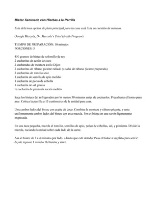 Bistec Sazonado con Hierbas a la Parrilla
Esta deliciosa opción de plato principal para la cena está lista en cuestión de minutos.
(Joseph Mercola, Dr. Mercola’s Total Health Program)
TIEMPO DE PREPARACIÓN: 10 minutos
PORCIONES: 5
450 gramos de bistec de solomillo de res
2 cucharitas de aceite de coco
2 cucharadas de mostaza estilo Dijon
2 cucharitas de rábano picante rallado (o salsa de rábano picante preparada)
2 cucharitas de tomillo seco
1 cucharita de semilla de apio molido
1 cucharita de polvo de cebolla
1 cucharita de sal gruesa
" cucharita de pimienta recién molida
Saca los bistecs del refrigerador por lo menos 30 minutos antes de cocinarlos. Precalienta el horno para
asar. Coloca la parrilla a 15 centímetros de la unidad para asar.
Unta ambos lados del bistec con aceite de coco. Combina la mostaza y rábano picante, y unta
uniformemente ambos lados del bistec con esta mezcla. Pon el bistec en una sartén ligeramente
engrasada.
En una taza pequeña, mezcla el tomillo, semillas de apio, polvo de cebollas, sal, y pimienta. Divide la
mezcla, rociando la mitad sobre cada lado de la carne.
Asa el bistec de 3 a 4 minutos por lado, o hasta que esté dorado. Pasa el bistec a un plato para servir;
déjalo reposar 1 minuto. Rebánalo y sirve.
 