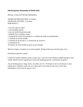 Hamburguesas Sazonadas al Estilo Indio
(Recetas en línea de Wild Oats Marketplace)
TIEMPO DE PREPARACIÓN: 15 minutos
TIEMPO DE COCCIÓN: 15 minutos
PORCIONES: 2
" taza de yogurt sin sabor
& taza de pepino picado
# taza de cebolla finamente picada
1 jalapeño fresco mediano, picado
1 cucharada de menta fresca picada (o 1 cucharita de menta seca desbaratada)
" cucharita de comino molido
" cucharita de ajo picado (o $ cucharita de ajo en polvo)
# cucharita de sal
225 gramos de carne molida sin grasa (o pavo picado)
Mezcla el yogurt y el pepino en un tazón pequeño. Refrigera hasta que esté listo para servir.
Precalienta la parrilla o asador.
Combina la cebolla, jalapeño, menta, comino, ajo, y sal en un tazón mediano, después agrega la carne
molida. Mezcla bien los ingredientes. Forma dos hamburguesas de 2 centímetros de grueso.
Asa las hamburguesas a fuego medio, sin cubrir, por 14 o 18 minutos (o de 8 a 10 minutos si estás
usando pavo), dándoles vuelta una vez, o hasta que la carne deje de estar rosa. Cubre cada
hamburguesa con la salsa de yogurt y sirve.
 