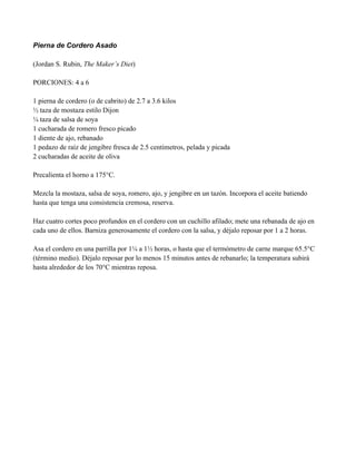 Pierna de Cordero Asado
(Jordan S. Rubin, The Maker’s Diet)
PORCIONES: 4 a 6
1 pierna de cordero (o de cabrito) de 2.7 a 3.6 kilos
" taza de mostaza estilo Dijon
# taza de salsa de soya
1 cucharada de romero fresco picado
1 diente de ajo, rebanado
1 pedazo de raíz de jengibre fresca de 2.5 centímetros, pelada y picada
2 cucharadas de aceite de oliva
Precalienta el horno a 175°C.
Mezcla la mostaza, salsa de soya, romero, ajo, y jengibre en un tazón. Incorpora el aceite batiendo
hasta que tenga una consistencia cremosa, reserva.
Haz cuatro cortes poco profundos en el cordero con un cuchillo afilado; mete una rebanada de ajo en
cada uno de ellos. Barniza generosamente el cordero con la salsa, y déjalo reposar por 1 a 2 horas.
Asa el cordero en una parrilla por 1# a 1" horas, o hasta que el termómetro de carne marque 65.5°C
(término medio). Déjalo reposar por lo menos 15 minutos antes de rebanarlo; la temperatura subirá
hasta alrededor de los 70°C mientras reposa.
 