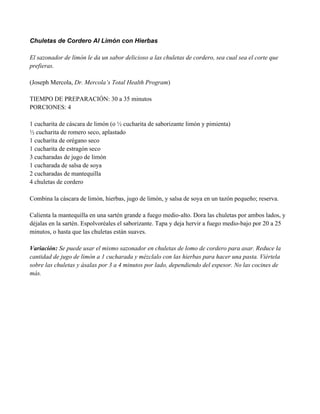 Chuletas de Cordero Al Limón con Hierbas
El sazonador de limón le da un sabor delicioso a las chuletas de cordero, sea cual sea el corte que
prefieras.
(Joseph Mercola, Dr. Mercola’s Total Health Program)
TIEMPO DE PREPARACIÓN: 30 a 35 minutos
PORCIONES: 4
1 cucharita de cáscara de limón (o " cucharita de saborizante limón y pimienta)
" cucharita de romero seco, aplastado
1 cucharita de orégano seco
1 cucharita de estragón seco
3 cucharadas de jugo de limón
1 cucharada de salsa de soya
2 cucharadas de mantequilla
4 chuletas de cordero
Combina la cáscara de limón, hierbas, jugo de limón, y salsa de soya en un tazón pequeño; reserva.
Calienta la mantequilla en una sartén grande a fuego medio-alto. Dora las chuletas por ambos lados, y
déjalas en la sartén. Espolvoréales el saborizante. Tapa y deja hervir a fuego medio-bajo por 20 a 25
minutos, o hasta que las chuletas están suaves.
Variación: Se puede usar el mismo sazonador en chuletas de lomo de cordero para asar. Reduce la
cantidad de jugo de limón a 1 cucharada y mézclalo con las hierbas para hacer una pasta. Viértela
sobre las chuletas y ásalas por 3 a 4 minutos por lado, dependiendo del espesor. No las cocines de
más.
 