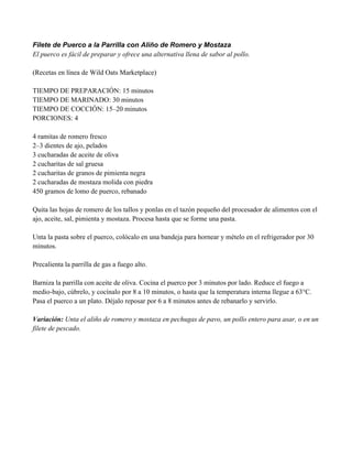 Filete de Puerco a la Parrilla con Aliño de Romero y Mostaza
El puerco es fácil de preparar y ofrece una alternativa llena de sabor al pollo.
(Recetas en línea de Wild Oats Marketplace)
TIEMPO DE PREPARACIÓN: 15 minutos
TIEMPO DE MARINADO: 30 minutos
TIEMPO DE COCCIÓN: 15–20 minutos
PORCIONES: 4
4 ramitas de romero fresco
2–3 dientes de ajo, pelados
3 cucharadas de aceite de oliva
2 cucharitas de sal gruesa
2 cucharitas de granos de pimienta negra
2 cucharadas de mostaza molida con piedra
450 gramos de lomo de puerco, rebanado
Quita las hojas de romero de los tallos y ponlas en el tazón pequeño del procesador de alimentos con el
ajo, aceite, sal, pimienta y mostaza. Procesa hasta que se forme una pasta.
Unta la pasta sobre el puerco, colócalo en una bandeja para hornear y mételo en el refrigerador por 30
minutos.
Precalienta la parrilla de gas a fuego alto.
Barniza la parrilla con aceite de oliva. Cocina el puerco por 3 minutos por lado. Reduce el fuego a
medio-bajo, cúbrelo, y cocínalo por 8 a 10 minutos, o hasta que la temperatura interna llegue a 63°C.
Pasa el puerco a un plato. Déjalo reposar por 6 a 8 minutos antes de rebanarlo y servirlo.
Variación: Unta el aliño de romero y mostaza en pechugas de pavo, un pollo entero para asar, o en un
filete de pescado.
 
