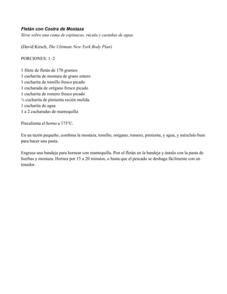 Fletán con Costra de Mostaza
Sirve sobre una cama de espinacas, rúcula y castañas de agua.
(David Kirsch, The Ultimate New York Body Plan)
PORCIONES: 1–2
1 filete de fletán de 170 gramos
1 cucharita de mostaza de grano entero
1 cucharita de tomillo fresco picado
1 cucharada de orégano fresco picado
1 cucharita de romero fresco picado
" cucharita de pimienta recién molida
1 cucharita de agua
1 a 2 cucharadas de mantequilla
Precalienta el horno a 175°C.
En un tazón pequeño, combina la mostaza, tomillo, orégano, romero, pimienta, y agua, y mézclalo bien
para hacer una pasta.
Engrasa una bandeja para hornear con mantequilla. Pon el fletán en la bandeja y úntalo con la pasta de
hierbas y mostaza. Hornea por 15 a 20 minutos, o hasta que el pescado se deshaga fácilmente con un
tenedor.
 