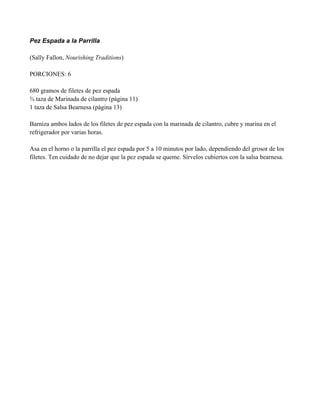 Pez Espada a la Parrilla
(Sally Fallon, Nourishing Traditions)
PORCIONES: 6
680 gramos de filetes de pez espada
! taza de Marinada de cilantro (página 11)
1 taza de Salsa Bearnesa (página 13)
Barniza ambos lados de los filetes de pez espada con la marinada de cilantro, cubre y marina en el
refrigerador por varias horas.
Asa en el horno o la parrilla el pez espada por 5 a 10 minutos por lado, dependiendo del grosor de los
filetes. Ten cuidado de no dejar que la pez espada se queme. Sírvelos cubiertos con la salsa bearnesa.
 