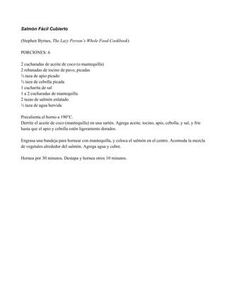 Salmón Fácil Cubierto
(Stephen Byrnes, The Lazy Person’s Whole Food Cookbook)
PORCIONES: 6
2 cucharadas de aceite de coco (o mantequilla)
2 rebanadas de tocino de pavo, picadas
! taza de apio picado
! taza de cebolla picada
1 cucharita de sal
1 a 2 cucharadas de mantequilla
2 tazas de salmón enlatado
" taza de agua hervida
Precalienta el horno a 190°C.
Derrite el aceite de coco (mantequilla) en una sartén. Agrega aceite, tocino, apio, cebolla, y sal, y fríe
hasta que el apio y cebolla estén ligeramente dorados.
Engrasa una bandeja para hornear con mantequilla, y coloca el salmón en el centro. Acomoda la mezcla
de vegetales alrededor del salmón. Agrega agua y cubre.
Hornea por 30 minutos. Destapa y hornea otros 10 minutos.
 