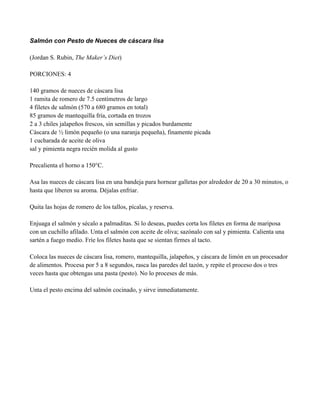 Salmón con Pesto de Nueces de cáscara lisa
(Jordan S. Rubin, The Maker’s Diet)
PORCIONES: 4
140 gramos de nueces de cáscara lisa
1 ramita de romero de 7.5 centímetros de largo
4 filetes de salmón (570 a 680 gramos en total)
85 gramos de mantequilla fría, cortada en trozos
2 a 3 chiles jalapeños frescos, sin semillas y picados burdamente
Cáscara de " limón pequeño (o una naranja pequeña), finamente picada
1 cucharada de aceite de oliva
sal y pimienta negra recién molida al gusto
Precalienta el horno a 150°C.
Asa las nueces de cáscara lisa en una bandeja para hornear galletas por alrededor de 20 a 30 minutos, o
hasta que liberen su aroma. Déjalas enfriar.
Quita las hojas de romero de los tallos, pícalas, y reserva.
Enjuaga el salmón y sécalo a palmaditas. Si lo deseas, puedes corta los filetes en forma de mariposa
con un cuchillo afilado. Unta el salmón con aceite de oliva; sazónalo con sal y pimienta. Calienta una
sartén a fuego medio. Fríe los filetes hasta que se sientan firmes al tacto.
Coloca las nueces de cáscara lisa, romero, mantequilla, jalapeños, y cáscara de limón en un procesador
de alimentos. Procesa por 5 a 8 segundos, rasca las paredes del tazón, y repite el proceso dos o tres
veces hasta que obtengas una pasta (pesto). No lo proceses de más.
Unta el pesto encima del salmón cocinado, y sirve inmediatamente.
 