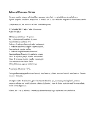 Salmón al Horno con Hierbas
Un pesto mediterráneo tradicional hace que este plato bajo en carbohidratos de salmón sea
rápido, elegante, y sabroso. El pescado se hornea con la salsa mientras preparas el resto de tu comida.
(Joseph Mercola, Dr. Mercola’s Total Health Program)
TIEMPO DE PREPARACIÓN: 10 minutos
PORCIONES: 4
4 filetes de salmón de 170 gramos
Sal y pimienta recién molida al gusto
1 cucharada de aceite de oliva
2 dientes de ajo, medianos, picados burdamente
" cucharita de sazonador para vegetales (o sal)
1 cucharita de comino molido
" cucharita de pimienta recién molida
1 cucharada de alcaparras (o aceitunas verdes)
1 taza de hojas de perejil picadas burdamente
1 taza de hojas de cilantro picadas burdamente
2 cucharitas de cáscara de limón
148 mililitros de jugo de limón fresco
Precalienta el horno a 175°C.
Enjuaga el salmón y ponlo en una bandeja para hornear galletas o en una bandeja para hornear. Sazona
con sal y pimienta.
En el procesador de alimentos, procesa el aceite de oliva, ajo, sazonado para vegetales, comino,
pimienta, alcaparras, perejil, cilantro, cáscara de limón, y jugo de limón hasta que esté bien mezclado.
Vierte sobre el pescado.
Hornea por 13 a 15 minutos, o hasta que el salmón se deshaga fácilmente con un tenedor.
 