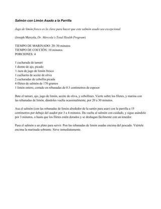 Salmón con Limón Asado a la Parrilla
Jugo de limón fresco es la clave para hacer que este salmón asado sea excepcional.
(Joseph Mercola, Dr. Mercola’s Total Health Program)
TIEMPO DE MARINADO: 20–30 minutos
TIEMPO DE COCCIÓN: 10 minutos
PORCIONES: 4
1 cucharada de tamari
1 diente de ajo, picado
& taza de jugo de limón fresco
1 cucharita de aceite de oliva
2 cucharadas de cebollín picada
4 filetes de salmón de 170 gramos
1 limón entero, cortado en rebanadas de 0.3 centímetros de espesor
Bate el tamari, ajo, jugo de limón, aceite de oliva, y cebollines. Vierte sobre los filetes, y marina con
las rebanadas de limón, dándoles vuelta ocasionalmente, por 20 a 30 minutos.
Asa el salmón (con las rebanadas de limón alrededor de la sartén para asar) con la parrilla a 15
centímetros por debajo del asador por 3 a 4 minutos. Da vuelta al salmón con cuidado, y sigue asándolo
por 3 minutos, o hasta que los filetes estén dorados y se deshagan fácilmente con un tenedor.
Pasa el salmón a un plato para servir. Pon las rebanadas de limón asadas encima del pescado. Viértele
encima la marinada sobrante. Sirve inmediatamente.
 