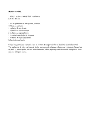Humus Casero
TIEMPO DE PREPARACIÓN: 10 minutos
RINDE: 2 tazas
1 lata de garbanzos de 440 gramos, drenada
1/3 taza de aceitunas
1 cucharita de ajo picado
3 cucharas de aceite de oliva
2 cucharas de jugo de limón
1 " cucharitas de hojas de albahaca
1 cucharita de hojas de cilantro
Sal y pimienta al gusto
Coloca los garbanzos, aceitunas y ajo en el tazón de un procesador de alimentos o en la licuadora.
Vierte el aceite de oliva y el jugo de limón; sazona con la albahaca, cilantro, sal y pimienta. Tapa y haz
un puré. El humus puede servirse inmediatamente, o bien, tápalo y almacénalo en el refrigerador hasta
que esté listo para usarse.
 
