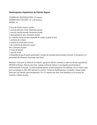 Hamburguesa Vegetariana de Frijoles Negros
TIEMPO DE PREPARACIÓN: 15 minutos
TIEMPO DE COCCIÓN: 10 a 30 minutos
RINDE: 10
2 tazas de frijoles negros cocidos
" taza de pimiento verde, finamente picado
" taza de cebolla morada, finamente picada
1 rama grande de apio, finamente picada
2 a 4 dientes de ajo picados (depende de cuánto te guste el ajo)
1 cucharita de comino
1 cuchara de aceite para cocinar
# de cucharita de pimienta cayena
Sal y pimienta al gusto
1/3 taza de humus
" taza de avena
2 rebanadas de pan de grano germinado o de pan de escanda desmoronadas (consejo: la licuadora o el
procesador de alimentos funcionan muy bien)
Machaca o haz puré la mitad de los frijoles, agrega los frijoles restantes y todos los demás ingredientes
MENOS el humus. Mezcla muy bien. Agrega suficiente humus u otro líquido para humedecer
uniformemente la mezcla. La mezcla puede parecer un poco pegajosa; sin embargo, esto es mejor a que
esté seca porque se SECARÁ durante la cocción. Forma las hamburguesas. Cocínalas a fuego medio
hasta que esté dorada, aproximadamente 10 a 15 minutos por lado. Son fantásticas con un poco de
mostaza o rábano picante.
 