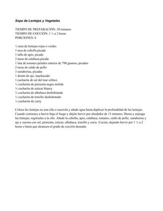 Sopa de Lentejas y Vegetales
TIEMPO DE PREPARACIÓN: 30 minutos
TIEMPO DE COCCIÓN: 1 " a 2 horas
PORCIONES: 6
" taza de lentejas rojas o verdes
1 taza de cebolla picada
1 tallo de apio, picado
2 tazas de calabaza picada
1 lata de tomates pelados enteros de 790 gramos, picados
2 tazas de caldo de pollo
3 zanahorias, picadas
1 diente de ajo, machacado
1 cucharita de sal del mar céltico
" cucharita de pimienta negra molida
# cucharita de azúcar blanca
" cucharita de albahaca deshidratada
" cucharita de tomillo deshidratado
# cucharita de curry
Coloca las lentejas en una olla o cacerola y añade agua hasta duplicar la profundidad de las lentejas.
Cuando comience a hervir baja el fuego y déjalo hervir por alrededor de 15 minutos. Drena y enjuaga
las lentejas; regrésalas a la olla. Añade la cebolla, apio, calabaza, tomates, caldo de pollo, zanahorias y
ajo y sazona con sal, pimienta, azúcar, albahaca, tomillo y curry. Cocina, dejando hervir por 1 " a 2
horas o hasta que alcancen el grado de cocción deseado.
 