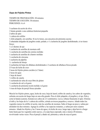 Sopa de Frijoles Pintos
TIEMPO DE PREPARACIÓN: 20 minutos
TIEMPO DE COCCIÓN: 30 minutos
PORCIONES: 4 a 6
3 cucharas de aceite de oliva
1 batata grande o una calabaza butternut pequeña
2 tallos de apio
" cabeza de coliflor
1 chile jalapeño, sin semillas. Si no lo tienes, usa una pizca de pimienta cayena
2 rebanadas delgadas de jengibre crudo, pelado, o " cucharita de jengibre deshidratado, si no tienes
fresco
1 a 2 dientes de ajo
1 cucharita de semillas de mostaza café
" cucharita de semillas de comino molidas
1 cucharita de semillas de cilantro molidas
" cucharita de cúrcuma
1 cucharita de páprika
" cucharita de hinojo
2 cucharitas de hojas de albahaca deshidratada o 2 cucharas de albahaca fresca picada
2/3 taza de leche de coco
2 tazas de frijoles pintos cocidos (o 2 latas)
2 tazas de agua
1 hoja de laurel
" rollito de canela
1 cucharada de salsa de soya libre de gluten
" cucharita de sal o al gusto
" cucharita de pimienta recién molida o al gusto
# taza de hojas de perejil fresco picadas
Mezcla los frijoles pintos, agua, leche de coco, hoja de laurel, rollito de canela y los cubos de vegetales,
calienta con aceite de fuego bajo en una olla grande. Pica el chile jalapeño, el jengibre y el ajo. Pela y
corta la batata (camote, boniato) en cubos de 2.5 centímetros. Lava y rebana finamente el apio. Elimina
el tallo y las hojas de la " cabeza de coliflor, córtala en trozos pequeños y reserva. Añade todos los
vegetales menos la coliflor al aceite, más las semillas de mostaza. Sube el fuego un poco y saltea por
alrededor de diez minutos. Agrega la coliflor y las especias restantes, y saltea por unos cuantos
minutos. Añade los frijoles y las 2 tazas de agua y la leche de coco, luego tapa y deja hervir a fuego
lento hasta que los vegetales estén suaves, y la sopa haya espesado, más o menos 20 minutos,
revolviendo varias veces. Pica el perejil y añade sal, pimienta y salsa de soya al gusto.
 
