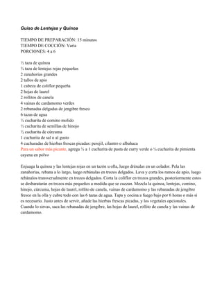 Guiso de Lentejas y Quínoa
TIEMPO DE PREPARACIÓN: 15 minutos
TIEMPO DE COCCIÓN: Varía
PORCIONES: 4 a 6
" taza de quínoa
! taza de lentejas rojas pequeñas
2 zanahorias grandes
2 tallos de apio
1 cabeza de coliflor pequeña
2 hojas de laurel
2 rollitos de canela
4 vainas de cardamomo verdes
2 rebanadas delgadas de jengibre fresco
6 tazas de agua
" cucharita de comino molido
" cucharita de semillas de hinojo
" cucharita de cúrcuma
1 cucharita de sal o al gusto
4 cucharadas de hierbas frescas picadas: perejil, cilantro o albahaca
Para un sabor más picante, agrega " a 1 cucharita de pasta de curry verde o # cucharita de pimienta
cayena en polvo
Enjuaga la quínoa y las lentejas rojas en un tazón u olla, luego drénalas en un colador. Pela las
zanahorias, rebana a lo largo, luego rebánalas en trozos delgados. Lava y corta los ramos de apio, luego
rebánalos transversalmente en trozos delgados. Corta la coliflor en trozos grandes, posteriormente estos
se desbaratarán en trozos más pequeños a medida que se cuezan. Mezcla la quínoa, lentejas, comino,
hinojo, cúrcuma, hojas de laurel, rollito de canela, vainas de cardamomo y las rebanadas de jengibre
fresco en la olla y cubre todo con las 6 tazas de agua. Tapa y cocina a fuego bajo por 6 horas o más si
es necesario. Justo antes de servir, añade las hierbas frescas picadas, y los vegetales opcionales.
Cuando lo sirvas, saca las rebanadas de jengibre, las hojas de laurel, rollito de canela y las vainas de
cardamomo.
 