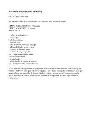 Guisado de Anacardo (Nuez de la India)
(De TheVeggieTable.com)
Este guisado es fácil, delicioso, llenador y vegetariano. ¿Qué más puedes pedir?
TIEMPO DE PREPARACIÓN: 10 minutos
TIEMPO DE COCCIÓN: 10 minutos
PORCIONES: 4
1 cuchara de aceite de oliva
1 tallo de apio
2 cebollas medianas
1 pimiento verde
2 tazas de tomates enlatados, con jugo
1 a 2 latas de frijoles bayos, en agua
1 cucharita de pimienta negra
1 cucharita de orégano picado
" a 1 cucharada de chile en polvo
# cucharita de comino
1 hoja de laurel
1 a 2 cucharadas de vinagre de manzana
" a 1 taza de anacardos (nuez de la india)
Pica el apio, cebollas y pimiento, luego saltéalos en aceite de oliva hasta que estén suaves. Agrega los
tomates y los frijoles (con agua) y todas las especias. Tapa y déjalo hervir por 5 a 10 minutos, hasta que
estés conforme con la cantidad de líquido. Añade el vinagre y los anacardos. Prueba y ajusta sazón,
saca la hoja de laurel y sirve. Para lograr una consistencia más parecida a la de la sopa usa menos
frijoles y nueces.
 