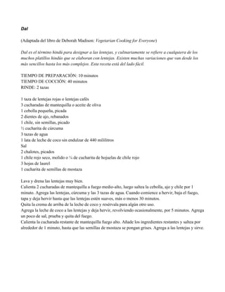 Dal
(Adaptada del libro de Deborah Madison: Vegetarian Cooking for Everyone)
Dal es el término hindú para designar a las lentejas, y culinariamente se refiere a cualquiera de los
muchos platillos hindús que se elaboran con lentejas. Existen muchas variaciones que van desde los
más sencillos hasta los más complejos. Esta receta está del lado fácil.
TIEMPO DE PREPARACIÓN: 10 minutos
TIEMPO DE COCCIÓN: 40 minutos
RINDE: 2 tazas
1 taza de lentejas rojas o lentejas cafés
3 cucharadas de mantequilla o aceite de oliva
1 cebolla pequeña, picada
2 dientes de ajo, rebanados
1 chile, sin semillas, picado
" cucharita de cúrcuma
3 tazas de agua
1 lata de leche de coco sin endulzar de 440 mililitros
Sal
2 chalotes, picados
1 chile rojo seco, molido o # de cucharita de hojuelas de chile rojo
3 hojas de laurel
1 cucharita de semillas de mostaza
Lava y drena las lentejas muy bien.
Calienta 2 cucharadas de mantequilla a fuego medio-alto, luego saltea la cebolla, ajo y chile por 1
minuto. Agrega las lentejas, cúrcuma y las 3 tazas de agua. Cuando comience a hervir, baja el fuego,
tapa y deja hervir hasta que las lentejas estén suaves, más o menos 30 minutos.
Quita la crema de arriba de la leche de coco y resérvala para algún otro uso.
Agrega la leche de coco a las lentejas y deja hervir, revolviendo ocasionalmente, por 5 minutos. Agrega
un poco de sal, prueba y quita del fuego.
Calienta la cucharada restante de mantequilla fuego alto. Añade los ingredientes restantes y saltea por
alrededor de 1 minuto, hasta que las semillas de mostaza se pongan grises. Agrega a las lentejas y sirve.
 