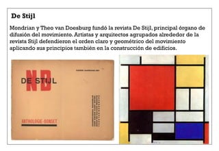 De Stijl
Mondrian y Theo van Doesburg fundó la revista De Stijl, principal órgano de
difusión del movimiento. Artistas y arquitectos agrupados alrededor de la
revista Stijl defendieron el orden claro y geométrico del movimiento
aplicando sus principios también en la construcción de edificios.
 