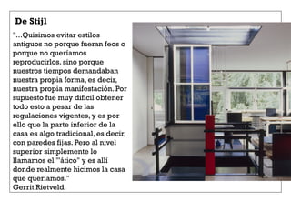 De Stijl
"...Quisimos evitar estilos
antiguos no porque fueran feos o
porque no queríamos
reproducirlos, sino porque
nuestros tiempos demandaban
nuestra propia forma, es decir,
nuestra propia manifestación. Por
supuesto fue muy difícil obtener
todo esto a pesar de las
regulaciones vigentes, y es por
ello que la parte inferior de la
casa es algo tradicional, es decir,
con paredes fijas. Pero al nivel
superior simplemente lo
llamamos el "'ático" y es allí
donde realmente hicimos la casa
que queríamos."
Gerrit Rietveld.
 