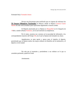 Durango, Dgo a 05 de Junio del 2014
Estimado Sr(a): Fernando Arturo
Sírvase este documento para notificarle que en vísperas de realizarse los
XI Juegos Olímpicos Nacionales en México, donde su Hija(o) Cisneros Castro
Martha ha sido seleccionada(o) para representar dignamente a nuestro estado.
El Deporte practicado por su Hijo(a) es Basquetbol en la Categoría de
19años, siendo la Rama Femenino, en la cual realizará su competencia.
Por lo tanto, nosotros nos veremos en la necesidad de informarle a los
correspondientes maestros del Grupo 2B, en el cual su hijo(a) está tomando sus clases.
Agradecemos su gran aporte y apoyo para el impulso al deporte,
permitiendo que su hijo(a) realice sus mayor esfuerzo en beneficio de la institución y el
deporte a nivel estatal.
Sin más por el momento y poniéndome a sus ordenes en lo que se
considere pertinente, quedo de Usted.
Atentamente.
 