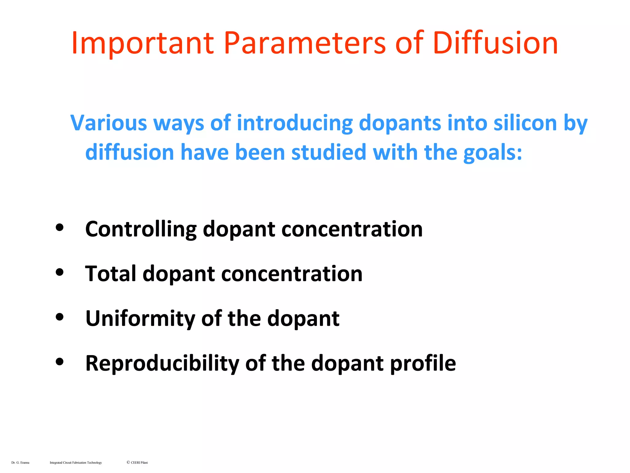 Various ways of introducing dopants into silicon by
diffusion have been studied with the goals:
• Controlling dopant concentration
• Total dopant concentration
• Uniformity of the dopant
• Reproducibility of the dopant profile
Dr. G. Eranna Integrated Circuit Fabrication Technology © CEERI Pilani
Important Parameters of Diffusion
 