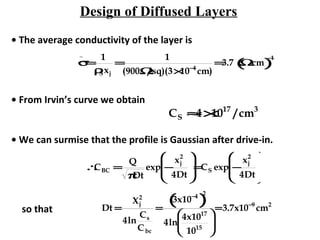 Design of Diffused Layers
• The average conductivity of the layer is
σ
_
=
1
ρSxj
=
1
(900Ω/sq)(3×10−4
cm)
=3.7 Ω⋅cm( )
−1
• From Irvin’s curve we obtain
CS ≈4×1017
/cm3
• We can surmise that the profile is Gaussian after drive-in.
∴CBC =
Q
πDt
exp −
xj
2
4Dt








=CS exp −
xj
2
4Dt








so that Dt =
Xj
2
4ln
Cs
Cbc
=
3x10−4
( )
2
4ln
4x1017
1015






=3.7x10−9
cm2
 