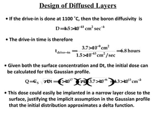 Design of Diffused Layers
• If the drive-in is done at 1100 ˚C, then the boron diffusivity is
D =1.5×10−13
cm2
sec−1
• The drive-in time is therefore
tdrive−in =
3.7×10−9
cm2
1.5×10−13
cm2
/ sec
=6.8 hours
• Given both the surface concentration and Dt, the initial dose can
be calculated for this Gaussian profile.
Q =CS πDt =4×1017
( )π()3.7×10−9
( )=4.3×1013
cm−2
• This dose could easily be implanted in a narrow layer close to the
surface, justifying the implicit assumption in the Gaussian profile
that the initial distribution approximates a delta function.
 