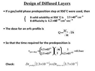 Design of Diffused Layers
• If a gas/solid phase predeposition step at 950˚C were used, then
B solid solubility at 950 ˚C is
B diffusivity is
2.5×1020
cm−3
4.2×10−15
cm2
sec−1{
• The dose for an erfc profile is
Q =
2Cs
π
Dt
• So that the time required for the predeposition is
tpre−dep =
4.3×1013
2.5×1020






2
π
2






2
1
4.2×10−15
=5.5sec
Check: ( ) ( )914
107.3103.2 −
−
−
×<<× indrivepredep DtDt
 