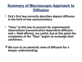 Summary of Macroscopic Approach to
Diffusion
• Fick's first law correctly describes dopant diffusion
in the limit of low concentrations.
• "Fixes" to this law to account for experimental
observations (concentration dependent diffusion
and e -field effects), are useful, but at this point the
complexity of the "fixes" begins to outweigh their
usefulness.
We turn to an atomistic view of diffusion for a
deeper understanding.
 