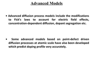 Advanced Models
• Advanced diffusion process models include the modifications
to Fick’s laws to account for electric field effects,
concentration-dependent diffusion, dopant segregation etc.
• Some advanced models based on point-defect driven
diffusion processes at atomic scale have also been developed
which predict doping profile very accurately.
 