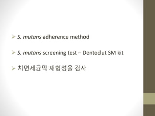  S. mutans adherence method
 S. mutans screening test – Dentoclut SM kit
 치면세균막 재형성율 검사
 