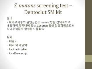 S. mutans screening test –
Dentoclut SM kit
원리
- 치아우식증의 원인균인 S. mutans 만을 선택적으로
배양하여 타액내에 있는 S. mutans 양을 정량화함으로써
치아우식증의 활성정도를 파악
장비
- 배양기
- 배지 및 배양액
- Bacitracin tablet
- Paraffin wax 등
 