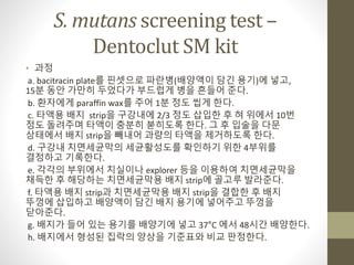 S. mutans screening test –
Dentoclut SM kit
• 과정
a. bacitracin plate를 핀셋으로 파란병(배양액이 담긴 용기)에 넣고,
15분 동안 가만히 두었다가 부드럽게 병을 흔들어 준다.
b. 환자에게 paraffin wax를 주어 1분 정도 씹게 한다.
c. 타액용 배지 strip을 구강내에 2/3 정도 삽입한 후 혀 위에서 10번
정도 돌려주며 타액이 충분히 붇히도록 한다. 그 후 입술을 다문
상태에서 배지 strip을 빼내어 과량의 타액을 제거하도록 한다.
d. 구강내 치면세균막의 세균활성도를 확인하기 위한 4부위를
결정하고 기록한다.
e. 각각의 부위에서 치실이나 explorer 등을 이용하여 치면세균막을
채득한 후 해당하는 치면세균막용 배지 strip에 골고루 발라준다.
f. 타액용 배지 strip과 치면세균막용 배지 strip을 결합한 후 배지
뚜껑에 삽입하고 배양액이 담긴 배지 용기에 넣어주고 뚜껑을
닫아준다.
g. 배지가 들어 있는 용기를 배양기에 넣고 37°C 에서 48시간 배양한다.
h. 배지에서 형성된 집락의 양상을 기준표와 비교 판정한다.
 