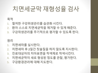 치면세균막 재형성율 검사
목적
1. 철저한 구강위생관리를 습관화 시킨다.
2. 환자 스스로 치면세균막을 제거할 수 있게 해준다.
3. 구강위생관리를 주기적으로 평가할 수 있도록 한다.
원리
1. 치면세마를 실시한다.
2. 치면세마 후 2일간 칫솔질을 하지 않도록 지시한다.
3. 진료대상자의 치아표면을 착색제로 착색시킨다.
4. 치면세균막이 새로 형성된 정도를 관찰, 평가한다.
5. 구강환경관리에 대해 지도한다.
 