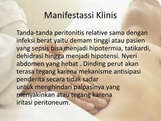 Manifestassi Klinis
Tanda-tanda peritonitis relative sama dengan
infeksi berat yaitu demam tinggi atau pasien
yang sepsis bisa menjadi hipotermia, tatikardi,
dehidrasi hingga menjadi hipotensi. Nyeri
abdomen yang hebat . Dinding perut akan
terasa tegang karena mekanisme antisipasi
penderita secara tidak sadar
untuk menghindari palpasinya yang
menyakinkan atau tegang karena
iritasi peritoneum.
 