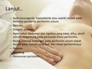 Lanjut..
– Syok (neurogenik, hipovolemik atau septik) terjadi pada
beberpa penderita peritonitis umum.
– Demam
– Distensi abdomen
– Nyeri tekan abdomen dan rigiditas yang lokal, difus, atrofi
umum, tergantung pada perluasan iritasi peritonitis.
– Bising usus tak terdengar pada peritonitis umum dapat
terjadi pada daerah yang jauh dari lokasi peritonitisnya.
– Nausea
– Vomiting
– Penurunan peristaltik.
 