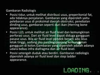 Gambaran Radiologis
• Posisi tidur, untuk melihat distribusi usus, preperitonial fat,
ada tidaknya penjalaran. Gambaran yang diperoleh yaitu
pelebaran usus di proksimal daerah obstruksi, penebalan
dinding usus, gambaran seperti duri ikan (Herring bone
appearance).
• Posisi LLD, untuk melihat air fluid level dan kemungkinan
perforasi usus. Dari air fluid level dapat diduga gangguan
pasase usus. Bila air fluid level pendek berarti ada ileus
letak tinggi, sedang jika panjang-panjang kemungkinan
gangguan di kolon.Gambaran yang diperoleh adalah adanya
udara bebas infra diafragma dan air fluid level.
• Posisi setengah duduk atau berdiri. Gambaran radiologis
diperoleh adanya air fluid level dan step ladder
appearance.
 