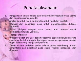 Penatalaksanaan
1. Penggantian cairan, koloid dan elektrolit merupakan focus utama
dari penatalaksanaan medik.
2. Analgesik untuk nyeri, antiemetik untuk mual dan muntah.
3. Intubasi dan penghisap usus untuk menghilangkan distensi
abdomen.
4. Terapi oksigen dengan nasal kanul atau masker untuk
memperbaiki fungsi ventilasi.
5. Therapi antibiotik
6. Prosedur Bedah Evaluasi bedah sebaiknya segera dilakukan karena
eksplorasi bedah mungkin diperlukan untuk mengevaluasi adanya
organ dalam yang mengalami perforasi
7. Tujuan utama tindakan bedah adalah untuk membuang materi
penginfeksi dan diarahkan pada eksisi, reseksi, perbaikan, dan
drainase
 