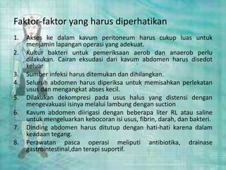 Faktor-faktor yang harus diperhatikan
1. Akses ke dalam kavum peritoneum harus cukup luas untuk
menjamin lapangan operasi yang adekuat.
2. Kultur bakteri untuk pemeriksaan aerob dan anaerob perlu
dilakukan. Cairan eksudasi dari kavum abdomen harus disedot
keluar
3. Sumber infeksi harus ditemukan dan dihilangkan.
4. Seluruh abdomen harus diperiksa untuk memisahkan perlekatan
usus dan mengangkat abses kecil.
5. Dilakukan dekompresi pada usus halus yang distensi dengan
mengevakuasi isinya melalui lambung dengan suction
6. Kavum abdomen diirigasi dengan beberapa liter RL atau saline
untuk mengeluarkan kebocoran isi usus, fibrin, darah, dan bakteri.
7. Dinding abdomen harus ditutup dengan hati-hati karena dalam
keadaan tegang.
8. Perawatan pasca operasi meliputi antibiotika, drainase
gastrointestinal,dan terapi suportif.
 