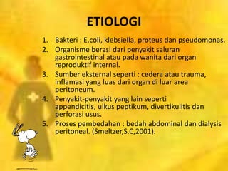 ETIOLOGI
1. Bakteri : E.coli, klebsiella, proteus dan pseudomonas.
2. Organisme berasl dari penyakit saluran
gastrointestinal atau pada wanita dari organ
reproduktif internal.
3. Sumber eksternal seperti : cedera atau trauma,
inflamasi yang luas dari organ di luar area
peritoneum.
4. Penyakit-penyakit yang lain seperti
appendicitis, ulkus peptikum, divertikulitis dan
perforasi usus.
5. Proses pembedahan : bedah abdominal dan dialysis
peritoneal. (Smeltzer,S.C,2001).
 