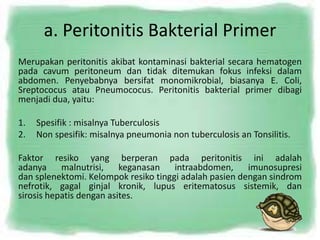 a. Peritonitis Bakterial Primer
Merupakan peritonitis akibat kontaminasi bakterial secara hematogen
pada cavum peritoneum dan tidak ditemukan fokus infeksi dalam
abdomen. Penyebabnya bersifat monomikrobial, biasanya E. Coli,
Sreptococus atau Pneumococus. Peritonitis bakterial primer dibagi
menjadi dua, yaitu:
1. Spesifik : misalnya Tuberculosis
2. Non spesifik: misalnya pneumonia non tuberculosis an Tonsilitis.
Faktor resiko yang berperan pada peritonitis ini adalah
adanya malnutrisi, keganasan intraabdomen, imunosupresi
dan splenektomi. Kelompok resiko tinggi adalah pasien dengan sindrom
nefrotik, gagal ginjal kronik, lupus eritematosus sistemik, dan
sirosis hepatis dengan asites.
 
